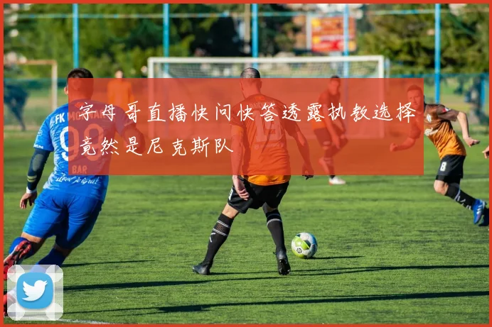 字母哥直播快问快答透露执教选择竟然是尼克斯队