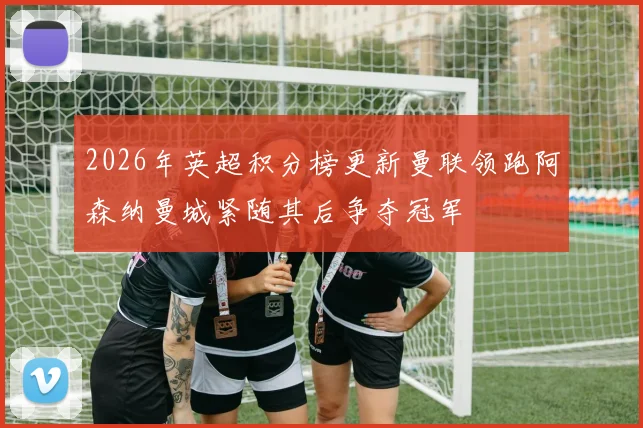 2026年英超积分榜更新曼联领跑阿森纳曼城紧随其后争夺冠军