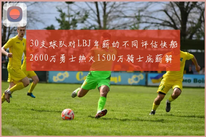 30支球队对LBJ年薪的不同评估快船2600万勇士热火1500万骑士底薪解析
