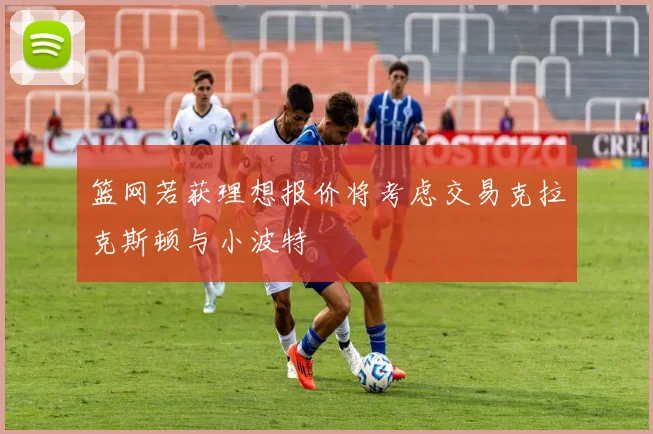 篮网若获理想报价将考虑交易克拉克斯顿与小波特