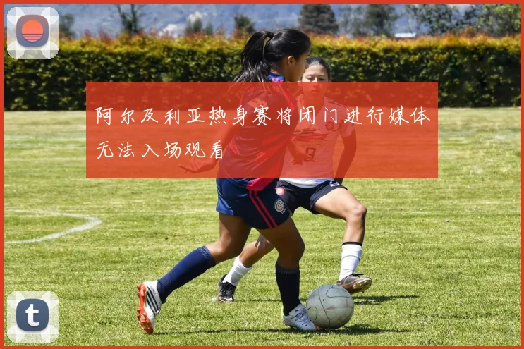 阿尔及利亚热身赛将闭门进行媒体无法入场观看