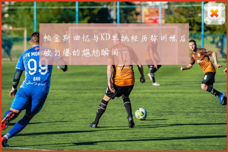 帕金斯回忆与KD单挑经历称训练后被打爆的尴尬瞬间