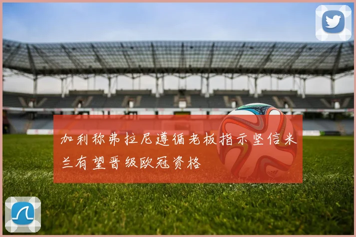 加利称弗拉尼遵循老板指示坚信米兰有望晋级欧冠资格