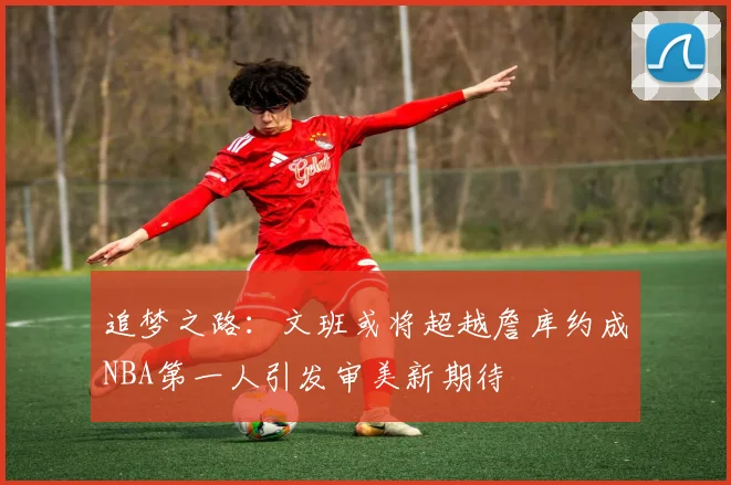 追梦之路：文班或将超越詹库约成NBA第一人引发审美新期待