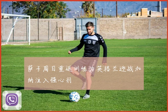 萨卡周日重返训练为英格兰迎战加纳注入强心剂