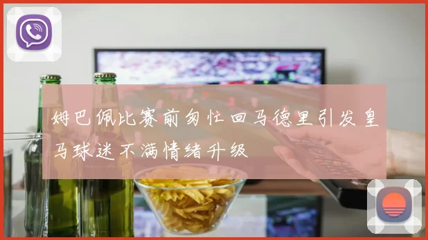 姆巴佩比赛前匆忙回马德里引发皇马球迷不满情绪升级