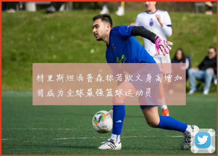 特里斯坦汤普森称若欧文身高增加将成为全球最强篮球运动员
