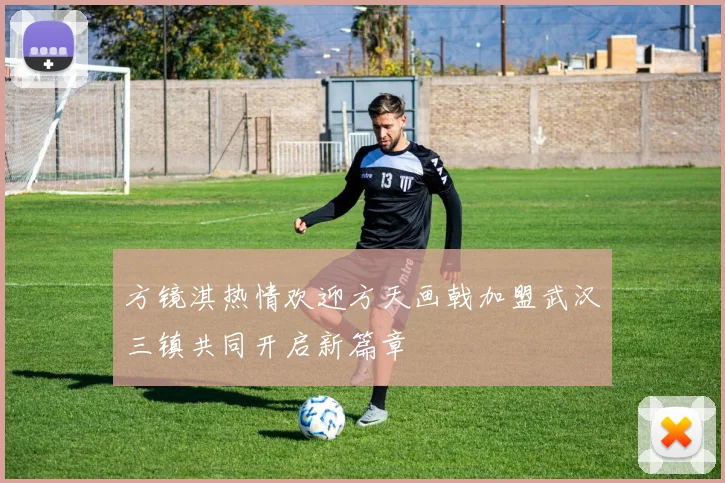 方镜淇热情欢迎方天画戟加盟武汉三镇共同开启新篇章