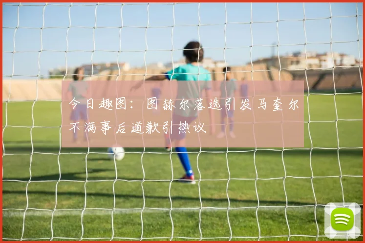 今日趣图：图赫尔落选引发马奎尔不满事后道歉引热议