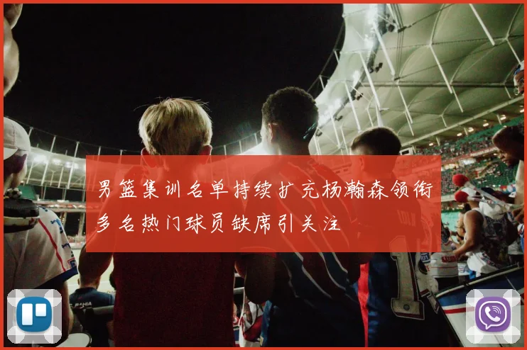男篮集训名单持续扩充杨瀚森领衔多名热门球员缺席引关注