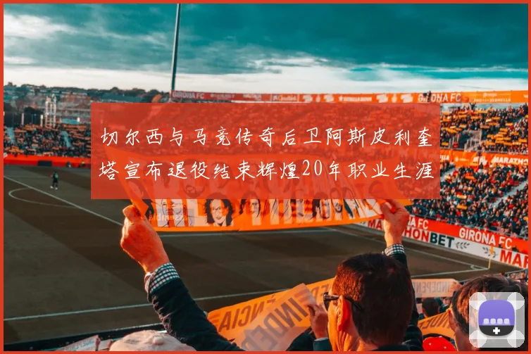 切尔西与马竞传奇后卫阿斯皮利奎塔宣布退役结束辉煌20年职业生涯
