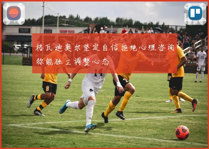 格瓦迪奥尔坚定自信拒绝心理咨询称能独立调整心态