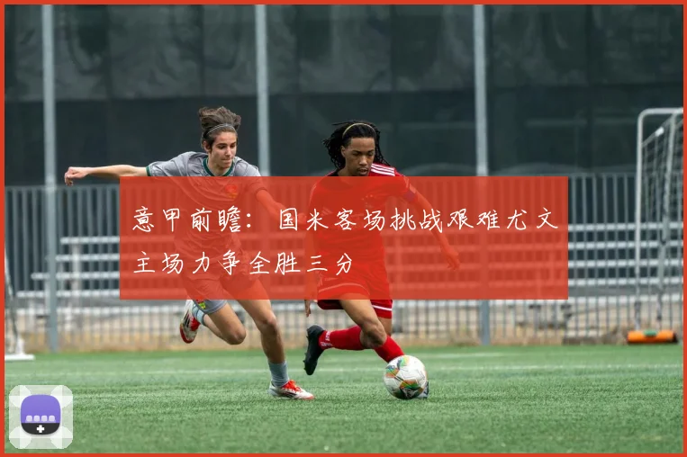 意甲前瞻：国米客场挑战艰难尤文主场力争全胜三分