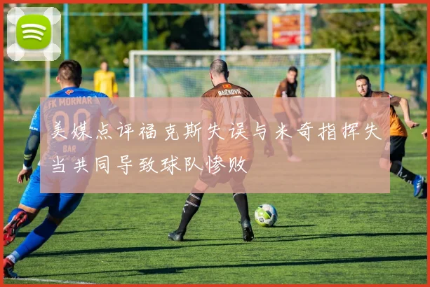 美媒点评福克斯失误与米奇指挥失当共同导致球队惨败