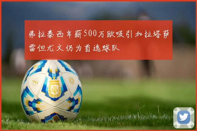弗拉泰西年薪500万欧吸引加拉塔萨雷但尤文仍为首选球队