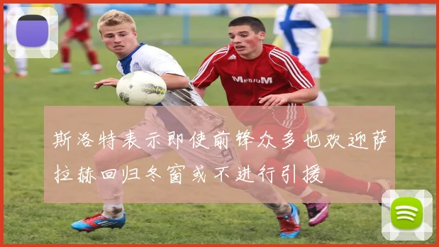 斯洛特表示即使前锋众多也欢迎萨拉赫回归冬窗或不进行引援