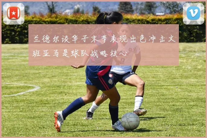 兰德尔谈华子末节表现出色冲击文班亚马是球队战略核心