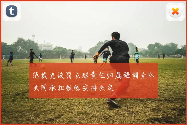 范戴克谈罚点球责任归属强调全队共同承担教练安排决定