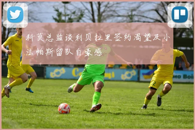 科莫总监谈利贝拉里签约渴望及小法帕斯留队自豪感