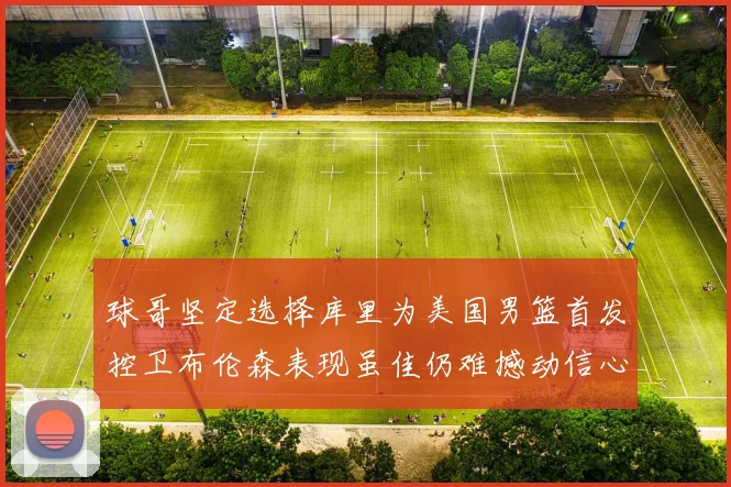 球哥坚定选择库里为美国男篮首发控卫布伦森表现虽佳仍难撼动信心